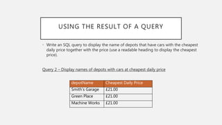 USING THE RESULT OF A QUERY
• Write an SQL query to display the name of depots that have cars with the cheapest
daily price together with the price (use a readable heading to display the cheapest
price).
Query 2 – Display names of depots with cars at cheapest daily price
depotName Cheapest Daily Price
Smith’s Garage £21.00
Green Place £21.00
Machine Works £21.00
 