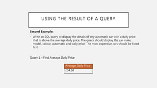 USING THE RESULT OF A QUERY
Second Example:
• Write an SQL query to display the details of any automatic car with a daily price
that is above the average daily price. The query should display the car make,
model, colour, automatic and daily price. The most expensive cars should be listed
first.
Query 1 – Find Average Daily Price
Average Daily Price
£34.68
 