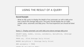 USING THE RESULT OF A QUERY
Second Example:
• Write an SQL query to display the details of any automatic car with a daily price
that is above the average daily price. The query should display the car make,
model, colour, automatic and daily price. The most expensive cars should be listed
first.
Query 2 – Display automatic cars with daily price above average daily price
SELECT make, model, colour, automatic, dailyPrice, [Average
Daily Price]
FROM car, [Find Average Daily Price]
WHERE dailyPrice > [Average Daily Price]
AND automatic = TRUE
 