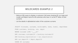 WILDCARDS EXAMPLE 2
• Write an SQL query to display a customer’s full name, booking ID, car make and
model, and depot name for all customers who have ‘e’ as the 5th letter of their
surname
• List the details in alphabetical order of the customer surname
SELECT forename, surname, bookingRef, make, model, depotName
FROM customer, booking, car, depot
WHERE surname LIKE ‘____e%'
AND customer.customerID = booking.customerID
AND booking.registration = car.registration
AND car.depotID = depot.depotID
ORDER BY surname;
 