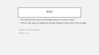 AVG
• The AVG() function returns the average value of a numeric column.
• Write an SQL query to display the average mileage of all the cars in the car table.
SELECT AVG(mileage)
FROM car;
 