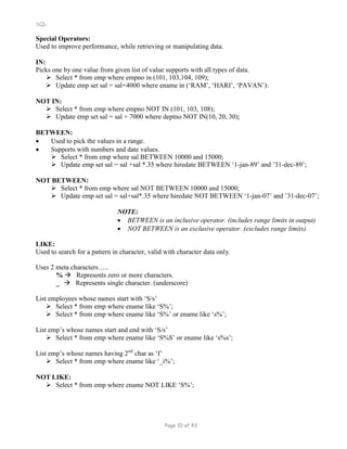 SQL
Special Operators:
Used to improve performance, while retrieving or manipulating data.
IN:
Picks one by one value from given list of value supports with all types of data.
 Select * from emp where empno in (101, 103,104, 109);
 Update emp set sal = sal+4000 where ename in (‘RAM’, ‘HARI’, ‘PAVAN’):
NOT IN:
 Select * from emp where empno NOT IN (101, 103, 108);
 Update emp set sal = sal + 7000 where deptno NOT IN(10, 20, 30);
BETWEEN:
 Used to pick the values in a range.
 Supports with numbers and date values.
 Select * from emp where sal BETWEEN 10000 and 15000;
 Update emp set sal = sal +sal *.35 where hiredate BETWEEN ‘1-jan-89’ and ’31-dec-89’;
NOT BETWEEN:
 Select * from emp where sal NOT BETWEEN 10000 and 15000;
 Update emp set sal = sal+sal*.35 where hiredate NOT BETWEEN ‘1-jan-07’ and ’31-dec-07’;
NOTE:
 BETWEEN is an inclusive operator. (includes range limits in output)
 NOT BETWEEN is an exclusive operator. (excludes range limits).
LIKE:
Used to search for a pattern in character, valid with character data only.
Uses 2 meta characters…..
%  Represents zero or more characters.
_  Represents single character. (underscore)
List employees whose names start with ‘S/s’
 Select * from emp where ename like ‘S%’;
 Select * from emp where ename like ‘S%’ or ename like ‘s%’;
List emp’s whose names start and end with ‘S/s’
 Select * from emp where ename like ‘S%S’ or ename like ‘s%s’;
List emp’s whose names having 2nd
char as ‘I’
 Select * from emp where ename like ‘_i%’;
NOT LIKE:
 Select * from emp where ename NOT LIKE ‘S%’;
Page 10 of 43
 