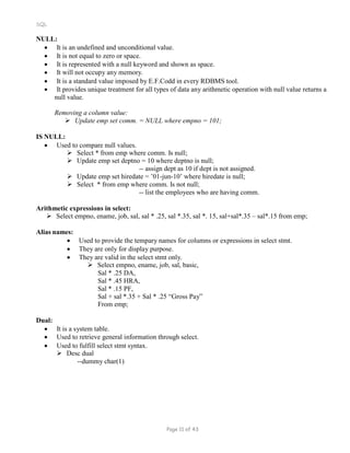 SQL
NULL:
 It is an undefined and unconditional value.
 It is not equal to zero or space.
 It is represented with a null keyword and shown as space.
 It will not occupy any memory.
 It is a standard value imposed by E.F.Codd in every RDBMS tool.
 It provides unique treatment for all types of data any arithmetic operation with null value returns a
null value.
Removing a column value:
 Update emp set comm. = NULL where empno = 101;
IS NULL:
 Used to compare null values.
 Select * from emp where comm. Is null;
 Update emp set deptno = 10 where deptno is null;
-- assign dept as 10 if dept is not assigned.
 Update emp set hiredate = ’01-jun-10’ where hiredate is null;
 Select * from emp where comm. Is not null;
-- list the employees who are having comm.
Arithmetic expressions in select:
 Select empno, ename, job, sal, sal * .25, sal *.35, sal *. 15, sal+sal*.35 – sal*.15 from emp;
Alias names:
 Used to provide the tempary names for columns or expressions in select stmt.
 They are only for display purpose.
 They are valid in the select stmt only.
 Select empno, ename, job, sal, basic,
Sal * .25 DA,
Sal * .45 HRA,
Sal * .15 PF,
Sal + sal *.35 + Sal * .25 “Gross Pay”
From emp;
Dual:
 It is a system table.
 Used to retrieve general information through select.
 Used to fulfill select stmt syntax.
 Desc dual
--dummy char(1)
Page 11 of 43
 