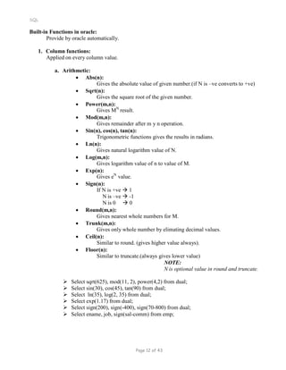 SQL
Built-in Functions in oracle:
Provide by oracle automatically.
1. Column functions:
Applied on every column value.
a. Arithmetic:
 Abs(n):
Gives the absolute value of given number.(if N is –ve converts to +ve)
 Sqrt(n):
Gives the square root of the given number.
 Power(m,n):
Gives MN
result.
 Mod(m,n):
Gives remainder after m y n operation.
 Sin(n), cos(n), tan(n):
Trigonometric functions gives the results in radians.
 Ln(n):
Gives natural logarithm value of N.
 Log(m,n):
Gives logarithm value of n to value of M.
 Exp(n):
Gives eN
value.
 Sign(n):
If N is +ve  1
N is –ve  -1
N is 0  0
 Round(m,n):
Gives nearest whole numbers for M.
 Trunk(m,n):
Gives only whole number by elimating decimal values.
 Ceil(n):
Similar to round. (gives higher value always).
 Floor(n):
Similar to truncate.(always gives lower value)
NOTE:
N is optional value in round and truncate.
 Select sqrt(625), mod(11, 2), power(4,2) from dual;
 Select sin(30), cos(45), tan(90) from dual;
 Select ln(35), log(2, 35) from dual;
 Select exp(1.17) from dual;
 Select sign(200), sign(-400), sign(70-800) from dual;
 Select ename, job, sign(sal-comm) from emp;
Page 12 of 43
 