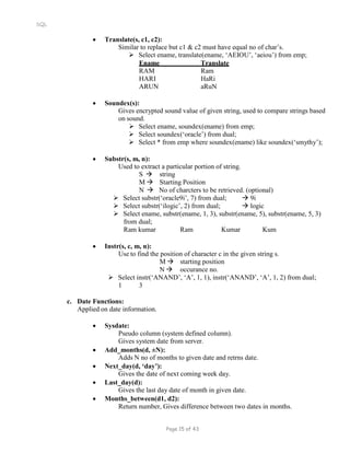 SQL
 Translate(s, c1, c2):
Similar to replace but c1 & c2 must have equal no of char’s.
 Select ename, translate(ename, ‘AEIOU’, ‘aeiou’) from emp;
Ename Translate
RAM Ram
HARI HaRi
ARUN aRuN
 Soundex(s):
Gives encrypted sound value of given string, used to compare strings based
on sound.
 Select ename, soundex(ename) from emp;
 Select soundex(‘oracle’) from dual;
 Select * from emp where soundex(ename) like soundex(‘smythy’);
 Substr(s, m, n):
Used to extract a particular portion of string.
S  string
M  Starting Position
N  No of charcters to be retrieved. (optional)
 Select substr(‘oracle9i’, 7) from dual;  9i
 Select substr(‘ilogic’, 2) from dual;  logic
 Select ename, substr(ename, 1, 3), substr(ename, 5), substr(ename, 5, 3)
from dual;
Ram kumar Ram Kumar Kum
 Instr(s, c, m, n):
Use to find the position of character c in the given string s.
M  starting position
N  occurance no.
 Select instr(‘ANAND’, ‘A’, 1, 1), instr(‘ANAND’, ‘A’, 1, 2) from dual;
1 3
c. Date Functions:
Applied on date information.
 Sysdate:
Pseudo column (system defined column).
Gives system date from server.
 Add_months(d, ±N):
Adds N no of months to given date and retrns date.
 Next_day(d, ‘day’):
Gives the date of next coming week day.
 Last_day(d):
Gives the last day date of month in given date.
 Months_between(d1, d2):
Return number, Gives difference between two dates in months.
Page 15 of 43
 