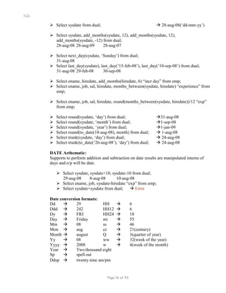 SQL
 Select sysdate from dual;  28-aug-08(‘dd-mm-yy’)
 Select sysdate, add_months(sysdate, 12), add_months(sysdate, 12),
add_months(sysdate, -12) from dual;
28-aug-08 28-aug-09 28-aug-07
 Select next_day(sysdate, ‘Sunday’) from dual;
31-aug-08
 Select last_day(sysdate), last_day(’15-feb-08’), last_day(’10-sep-08’) from dual;
31-aug-08 29-feb-08 30-sep-08
 Select ename, hiredate, add_months(hiredate, 6) “incr day” from emp;
 Select ename, job, sal, hiredate, months_between(sysdate, hiredate) “experience” from
emp;
 Select ename, job, sal, hiredate, round(months_between(sysdate, hiredate))/12 “exp”
from emp;
 Select round(sysdate, ‘day’) from dual; 31-aug-08
 Select round(sysdate, ‘month’) from dual; 1-sep-08
 Select round(sysdate, ‘year’) from dual; 1-jan-09
 Select round(to_date(10-aug-08), month) from dual;  1-aug-08
 Select trunk(sysdate, ‘day’) from dual;  24-aug-08
 Select trunk(to_date(’26-aug-08’), ‘day’) from dual;  24-aug-08
DATE Arthematic:
Supports to perform addition and subtraction on date results are manipulated interns of
days and o/p will be date.
 Select sysdate, sysdate+10, sysdate-10 from dual;
29-aug-08 8-aug-08 10-aug-08
 Select ename, job, sysdate-hiredate “exp” from emp;
 Select sysdate+sysdate from dual;  Error
Date conversion formats:
Dd  29 HH  6
Ddd  242 HH12  6
Dy  FRI HH24  18
Day  Friday mi  55
Mm  08 ss  46
Mon  aug cc  21(century)
Month  august Q  3(quarter of year)
Yy  08 ww  32(week of the year)
Yyyy  2008 w  4(week of the month)
Year
Sp


Two thousand eight
spell out
Ddsp  twenty nine am/pm
Page 16 of 43
 