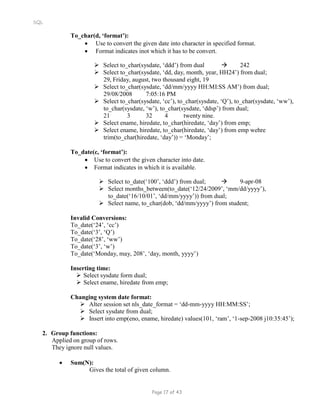 SQL
To_char(d, ‘format’):
 Use to convert the given date into character in specified format.
 Format indicates inot which it has to be convert.
 Select to_char(sysdate, ‘ddd’) from dual  242
 Select to_char(sysdate, ‘dd, day, month, year, HH24’) from dual;
29, Friday, august, two thousand eight, 19
 Select to_char(sysdate, ‘dd/mm/yyyy HH:MI:SS AM’) from dual;
29/08/2008 7:05:16 PM
 Select to_char(sysdate, ‘cc’), to_char(sysdate, ‘Q’), to_char(sysdate, ‘ww’),
to_char(sysdate, ‘w’), to_char(sysdate, ‘ddsp’) from dual;
21 3 32 4 twenty nine.
 Select ename, hiredate, to_char(hiredate, ‘day’) from emp;
 Select ename, hiredate, to_char(hiredate, ‘day’) from emp wehre
trim(to_char(hiredate, ‘day’)) = ‘Monday’;
To_date(c, ‘format’):
 Use to convert the given character into date.
 Format indicates in which it is available.
 Select to_date(‘100’, ‘ddd’) from dual;  9-apr-08
 Select months_between(to_date(‘12/24/2009’, ‘mm/dd/yyyy’),
to_date(‘16/10/01’, ‘dd/mm/yyyy’)) from dual;
 Select name, to_char(dob, ‘dd/mm/yyyy’) from student;
Invalid Conversions:
To_date(‘24’, ‘cc’)
To_date(‘3’, ‘Q’)
To_date(‘28’, ‘ww’)
To_date(‘3’, ‘w’)
To_date(‘Monday, may, 208’, ‘day, month, yyyy’)
Inserting time:
 Select sysdate form dual;
 Select ename, hiredate from emp;
Changing system date format:
 Alter session set nls_date_format = ‘dd-mm-yyyy HH:MM:SS’;
 Select sysdate from dual;
 Insert into emp(eno, ename, hiredate) values(101, ‘ram’, ‘1-sep-2008 j10:35:45’);
2. Group functions:
Applied on group of rows.
They ignore null values.
 Sum(N):
Gives the total of given column.
Page 17 of 43
 
