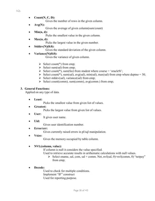 SQL
 Count(N, C, D):
Gives the number of rows in the given column.
 Avg(N):
Gives the average of given column(sum/count)
 Min(n, d):
Picks the smallest value in the given column.
 Max(n, d):
Picks the largest value in the given number.
 Stddev(N)(8.0):
Gives the standard deviation of the given column.
 Variance(N)(8.0):
Gives the variance of given column.
 Select count(*) from emp;
 Select sum(sal) from emp;
 Select count(*), sum(fee) from student where course = ‘oracle9i’;
 Select count(*), sum(sal), avg(sal), min(sal), max(sal) from emp where deptno = 30;
 Select stddev(sal), variance(sal) from emp;
 Select count(comm), sum(comm), avg(comm.) from emp;
3. General Functions:
Applied on any type of data.
 Least:
Picks the smallest value from given list of values.
 Greatest:
Picks the largest value from given list of values.
 User:
 Uid:
It gives user name.
Gives user identification number.
 Error/err:
Gives currently raised errors in pl/sql manipulation.
 Vsize:
Gives the memory occupied by table column.
 NVL(column, value):
If column is null it considers the value specified.
Used to retrieve accurate results in arithematic calculations with null values.
 Select ename, sal, com, sal + comm. Net, nvl(sal, 0)+nvl(comm, 0) “netpay”
from emp;
 Decode:
Used to check for multiple conditions.
Implement “IF” construct
Used for reporting purpose.
Page 18 of 43
 