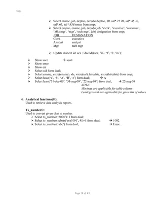 SQL
 Select ename, job, deptno, decode(deptno, 10, sal*.25 20, sal*.45 30,
sal*.65, sal*.85) bonus from emp;
 Select empno, ename, job, decode(job, ‘clerk’, ‘excutive’, ‘salesman’,
‘Mkt.mgr’, ‘mgr’, ‘tech mgr’, job) designation from emp;
JOB DESIGNATION
Clerk executive
Analyst analyst
Mgr tech mgr
 Update student set sex = decode(sex, ‘m’, ‘f’, ‘f’, ‘m’);
 Show user  scott
 Show error
 Show err
 Select uid form dual;
 Select ename, vsize(ename), sla, vsize(sal), hiredate, vsize(hiredate) from emp;
 Select least(‘a’, ‘b’, ‘A’, ‘B’, ‘z’) form dual;  A
 Select least(’31-dec-09’, ’31-aug-09’, ’22-aug-08’) from dual;  22-aug-08
NOTE:
Min/max are applicable for table column
Least/greatest are applicable for given list of values
4. Analytical functions(9i):
Used to retrieve data analysis reports.
To_number©:
Used to convert given char to number.
 Select to_number(‘2008’)+1 from dual;
 Select to_number(substr(‘ora1001’, 4))+1 from dual;  1002
 Select to_number(‘abc’) from dual;  Error.
Page 19 of 43
 