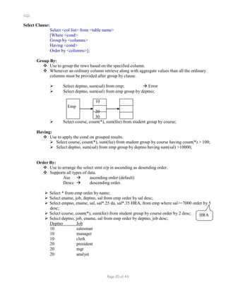SQL
Select Clause:
Select <col list> from <table name>
[Where <cond>
Group by <columns>
Having <cond>
Order by <columns>];
Group By:
 Use to group the rows based on the specified column.
 Whenever an ordinary column retrieve along with aggregate values than all the ordinary
columns must be provided after group by clause.
 Select deptno, sum(sal) from emp;  Error
 Select deptno, sum(sal) from emp group by deptno;
Emp
10
20
30
 Select course, count(*), sum(fee) from student group by course;
Having:
 Use to apply the cond on grouped results.
 Select course, count(*), sum(fee) from student group by course having count(*) > 100;
 Select deptno, sum(sal) from emp group by deptno having sum(sal) >10000;
Order By:
 Use to arrange the select stmt o/p in ascending as desending order.
 Supports all types of data.
Ase  ascending order (default)
Descc  descending order.
 Select * from emp order by name;
 Select ename, job, deptno, sal from emp order by sal desc;
 Select empno, ename, sal, sal*.25 da, sal*.35 HRA, from emp where sal>=7000 order by 5
desc;
 Select course, count(*), sum(fee) from student group by course order by 2 desc;
 Select deptno, job, ename, sal from emp order by deptno, job desc;
Deptno Job
10 salesman
10 manager
10 clerk
20 president
20 mgr
20 analyst
HRA
Page 20 of 43
 