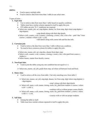 SQL
JOINS:
 Used to query multiple table.
 Used to retrieve data from more than 1 table in one select stmt.
5 types of joins…
1. Equi Join
 Use to retrieve data from more than 1 table based on equality condition.
 Tables must have similar column repeated in itself to apply this join.
 If N tables are join ‘N-1’ conditions are required.
Select eno, ename, job, sal, emp.deptno, dname, loc from emp, dept where emp.deptno =
dept.deptno;
--emp details along with their dep details
Select s.roll, s.name, s.cid, c.cname, c.timming, c.room, c.fee, c.fee-s.fee – paid “due” from
course c, student s where s.cid = c.cid;
--stdt details along with course infn and fee due infn.
2. Cartesian join
 Used to retrieve the data from more than 1 table without any condition.
 No need to have common column b/n tables to apply this join.
Select eno, ename, job, sal, emp.dno, dname from dept, emp;
Select s.roll, s.name, s.cid, c.cname, c.timing, c.room, c.fee, s.fee-paid from course c,
student s;
Select fname, cname from faculty, course;
3. Non-Equi Join:
 Used to join the tables using any oter condition but not equal to (=).
 Select eno, ename, sal, job, grade from emp, sal where sal between losal and hisal;
4. Outer Join:
 Used to retrieve all the rows from table 1 but only matching rows from table 2.
 Select eno, ename, sal, job, emp.dept, dname, loc from emp, dept where emp.deptno(+)
=dept.deptno;
--emp’s along with their dept details
 Select roll, name, s.cid, cname, timing, room, fee_paid from student s1 course c where
s.cid = c.cid(+);
--students with or without proper course details.
 Select roll, name, s.cid, cname, timing, room, fee_paid from student s, course c where
s.cid(+) = c.cid;
5. Self Join:
 Joining the table to itself.
--courses with or with out proper students.
 Table must have similar column repeated in itself to apply this join.
Page 22 of 43
 
