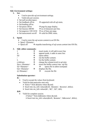 SQL
SQL Environment settings:
1. Set:
 Used to provide sql environment settings.
 Valid only per session.
 Set null novalue/space;
 Set feedback off/on  supported with all sql stmts.
 Set heading off/on
 Set pause off/on  page by page display
 Set linesize 200/80  no of characters per line.
 Set pagesize 120/14/24  no of lines per page.
 Set autocommit on/off  valid for DML stmts.
2. Spool:
 Used to store the sql screen content to an OS file.
 Spool <filename>
 Spool off  stopsthe transferring of sql screen content into OS file.
3. SQL editor commands:
I  insert mode, it will add in next line
A  append mode, it adds in same line.
Ed  opens editor.
/  run the buffer content.
L  list the buffer content.
c/old/new  change the column/word in sql stmt.
Save <filename>  stores the buffer context into .sql file.
Ed <filename>  opens file in editor (notepad)
Get <filename>  displays the file.
@<filename>  execute the file
Substitution operator:
&:
 Used to accept the values from keyboard.
 Valid for that particular stmt only.
 Select * from &tname where &cond;
 Insert into stu_info values(&roll, ‘&sname’, ‘&course’, &fee);
 Insert into stu_info values(&1, ‘&2’, ‘&3’, &4);
&&:
 Valid for complete session.
Select * from &&tname where &cond;
Insert inot stu_info values(&roll, ‘&sname’, ‘&&course’, &fee);
Page 25 of 43
 