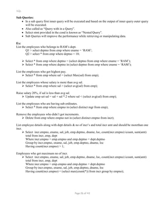 SQL
Sub Queries:
 In a sub query first inner query will be executed and based on the output of inner query outer query
will be executed.
 Also called as “Query with in a Query”.
 Select stmt provided in the cond is known as “Nested Query”.
 Sub Queries will improve the performance while retrieving or manipulating data.
Ex:
List the employees who belongs to RAM’s dept.
Q1 > select deptno from emp where ename = ‘RAM’;
Q2 > select * from emp where deptno = 10;
 Select * from emp where deptno = (select deptno from emp where ename = ‘RAM’);
 Select * from emp where deptno in (select deptno from emp where ename = ‘RAM’);
List the employees who got highest pay.
 Select * from emp where sal = (select Max(sal) from emp);
List the employees whose salary is more than avg sal.
 Select * from emp where sal > (select avg(sal) from emp);
Raise salary 20%, if sal is less than avg sal.
 Update emp set sal = sal + sal *.2 where sal < (select avg(sal) from emp);
List the employees who are having sub ordinates.
 Select * from emp where empno in (select distinct mgr from emp);
Remove the employees who didn’t got increments.
 Delete from emp where empno not in (select distinct empno from incr);
List employee details along with dept details & no of incr’s and total incr amt and should be morethan one
incr.
 Select incr.empno, ename, sal, job, emp.deptno, dname, loc, count(incr.empno) icount, sum(amt)
total from incr, emp, dept
Where incr.empno = emp.empno and emp.deptno = dept.deptno
Group by incr.empno, ename, sal, job, emp.deptno, dname, loc
Having count(incr.empno) > 1;
Employees who got maximum no of incr.
 Select incr.empno, ename, sal, job, emp.deptno, dname, loc, count(incr.empno) icount, sum(amt)
total from incr, emp, dept
Where incr.empno = emp.empno and emp.deptno = dept.deptno
Group by incr.empno, ename, sal, job, emp.deptno, dname, loc
Having count(incr.empno) = (select max(count(*)) from incr group by empno);
Page 26 of 43
 