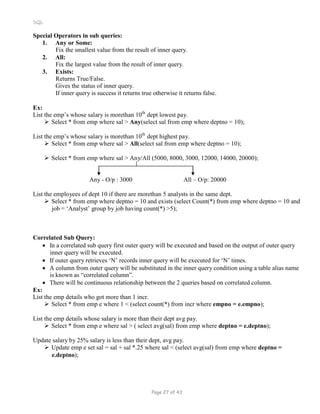 SQL
Special Operators in sub queries:
1. Any or Some:
Fix the smallest value from the result of inner query.
2. All:
Fix the largest value from the result of inner query.
3. Exists:
Returns True/False.
Gives the status of inner query.
If inner query is success it returns true otherwise it returns false.
Ex:
List the emp’s whose salary is morethan 10th
dept lowest pay.
 Select * from emp where sal > Any(select sal from emp where deptno = 10);
List the emp’s whose salary is morethan 10th
dept highest pay.
 Select * from emp where sal > All(select sal from emp where deptno = 10);
 Select * from emp where sal > Any/All (5000, 8000, 3000, 12000, 14000, 20000);
Any - O/p : 3000 All – O/p: 20000
List the employees of dept 10 if there are morethan 5 analysts in the same dept.
 Select * from emp where deptno = 10 and exists (select Count(*) from emp where deptno = 10 and
job = ‘Analyst’ group by job having count(*) >5);
Correlated Sub Query:
 In a correlated sub query first outer query will be executed and based on the output of outer query
inner query will be executed.
 If outer query retrieves ‘N’ records inner query will be executed for ‘N’ times.
 A column from outer query will be substituted in the inner query condition using a table alias name
is known as “correlated column”.
 There will be continuous relationship between the 2 queries based on correlated column.
Ex:
List the emp details who got more than 1 incr.
 Select * from emp e where 1 < (select count(*) from incr where empno = e.empno);
List the emp details whose salary is more than their dept avg pay.
 Select * from emp e where sal > ( select avg(sal) from emp where deptno = e.deptno);
Update salary by 25% salary is less than their dept, avg pay.
 Update emp e set sal = sal + sal *.25 where sal < (select avg(sal) from emp where deptno =
e.deptno);
Page 27 of 43
 