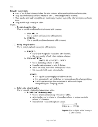 SQL
Integrity Constraints:
 A set of pre defined rules applied on the table columns while creating tables or after creation.
 They are automatically activated whenever ‘DML’ stmts are performed on tables.
 They are also activated when tables are manipulated by other users or by other application software
tools.
 They provide high security on tables.
3 types…
1. Domain integrity rules:
Used to provide conditional restrictions on table columns.
a. NOT NULL:
Use to restrict null values into table columns.
b. CHECK:
Use to provide conditional rules on table columns.
2. Entity integrity rules:
Use to restrict duplicate values into table columns.
a. UNIQUE:
 use to restrict duplicate values into table columns.
 But only number of null values on table columns.
b. PRIMARY KEY:
NOT NULL + UNIQUE + INDEX
 Use to define key column of table.
 It can be used only once in table definition.
 It will not accept null values and duplicate values.
 It is supported with index automatically.
INDEX:
 It is a point locates the physical address of data.
 It is automatically activated when key column is used in where condition.
 It will improve the performance of oracle while retrieving or
manipulating data using key column.
3. Referential integrity rules:
Use to establish relationship between two tables.
a. REFERENCES (Foreign key):
 Used to establish relationship between two tables.
 A foreign key can be related to primary key column or unique constraint
column of other table.
 It accepts null values and duplicate values.
T1 T2
C1(pk) C1(fk)
Default: Use to define initial value for
a table column.
Page 29 of 43
 