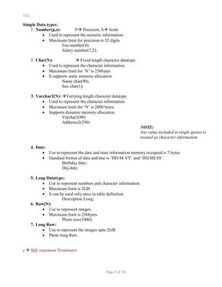 SQL
Simple Data types:
1. Number(p,s): P Precision, S Scale
 Used to represent the numeric information.
 Maximum limit for precision is 32 digits
Eno number(4);
Salary number(7,2);
2. Char(N):  Fixed length character datatype.
 Used to represent the character information.
 Maximum limit for ‘N’ is 256bytes
 It supports static memory allocation.
Name char(90);
Sex char(1);
3. Varchar2(N): Varrying length character datatype
 Used to represent the character information.
 Maximum limit for ‘N’ is 2000 bytes.
 Supports dynamic memory allocation.
Varchar2(90)
Addresss2(290)
NOTE:
Any value included in single quotes is
treated as character information.
4. Date:
 Use to represent the date and time information memory occupied is 7 bytes.
 Standard format of date and tme is ‘DD-M-YY’ and ‘HH:MI:SS’.
Birthday date;
Doj date;
5. Long Datatype:
 Use to represent numbers and character information.
 Maximum limit is 2GB
 It can be used only once in table definition.
Description Long;
6. Raw(N):
 Use to represent images.
 Maximum limit is 256bytes
Photo raw(1000);
7. Long Raw:
 Use to represent the images upto 2GB.
 Photo long Raw.
;  SQL statement Terminator.
Page 3 of 43
 