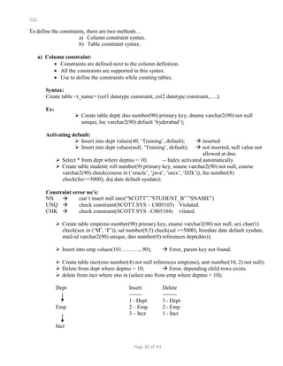 SQL
To define the constraints, there are two methods…
a) Column constraint syntax.
b) Table constraint syntax.
a) Column constraint:
 Constraints are defined next to the column definition.
 All the constraints are supported in this syntax.
 Use to define the constraints while creating tables.
Syntax:
Create table <t_name> (col1 datatype constraint, col2 datatype constraint,….);
Ex:
 Create table dept( dno number(90) primary key, dname varchar2(90) not null
unique, loc varchar2(90) default ‘hyderabad’);
Activating default:
 Insert into dept values(40, ‘Training’, default);  inserted
 Insert into dept values(null, ‘Training’, default);  not inserted, null value not
allowed at dno.
 Select * from dept where deptno = 10; -- Index activated automatically.
 Create table student( roll number(9) primary key, sname varchar2(90) not null, course
varchar2(90) check(course in (‘oracle’, ‘java’, ‘unix’, ‘D2k’)), fee number(8)
check(fee>=5000), doj date default sysdate);
Constraint error no’s:
NN  can’t insert null into(“SCOTT”.”STUDENT_B”.”SNAME”)
UNQ  check constraint(SCOTT.SYS – C005105) Violated.
CHK  check constraint(SCOTT.SYS –C005104) vilated.
 Create table emp(eno number(90) primary key, ename varchar2(90) not null, sex char(1)
check(sex in (‘M’, ‘F’)), sal number(9,5) check(sal >=5000), hiredate date default sysdate,
mail-id varchar2(90) unique, dno number(9) references dept(dno));
 Insert into emp values(101………., 90);  Error, parent key not found.
 Create table incr(eno number(4) not null references emp(eno), amt number(10, 2) not null);
 Delete from dept where deptno = 10;  Error, depending child rows exists.
 delete from incr where eno in (select eno from emp where deptno = 10);
Dept Insert Delete
------- --------
1 - Dept 3 - Dept
Emp 2 – Emp 2 - Emp
Incr
3 – Incr 1 - Incr
Page 30 of 43
 