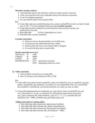 SQL
On delete cascade: (clause)
 Automatically removes the child rows whenever parent record is removed.
 It has to be specified with every child table along with references constraint.
 It can’t be assigned separately.
 It is activated by delete stmt on parent table.
Ex:
 Create table emp (eno number(9) primary key, enmae varchar(90) not null, sex char(1) check
(sex in (‘M’, ‘F’)), dno number(9) references dept on delete cascade);
 Create table incr(eno number(9) not null references emp on delete cascade, amt
number(10,2) not null);
 Drop table dept  Error, depending rows exists.
 Drop table dept cascade constraints;
Cascade constraints:
 Allows to remove the parent table even if child exists.
 It will destroy the relationship between 2 tables.
 Child records still exists even if parent table is dropped.
 It is used with drop stmt on parent table.
Oracle constraint error no’s:
NOT NULL  -1400
UNIQUE  -00001
CHECK  -2290
REFERENCES -2291 --parent key not found.
-2292 --depending child rows exists.
b) Table constraint:
 Used to define constraints on existing table.
 Max 32 columns can be defined in CPK or CFK.
Ex:
 Create table reservation( trainno number(9), coach_id varchar2(5), seat_no number(3), doj date,
pname varchar2(90), age number(3), sex char(1), to_stn varchar2(90), from_stn varchar2(90),
fare number(5), constraint pk_rail primary key(train_no, coach_id, seat_no, doj));
 Create table bankmaster(accno number(4), acc_type char(1), name varchar2(90) not null,
curr_bal number(12, 2), pan_no varchar2(12), constraint pk_bank primary key(accno,
accc_type), constraint chk_atype check(acc_type in (‘s’, ‘c’, ‘r’)), constraint chk_bal
check(curr_bal>=5000), constraint unq_pan unique (pan_no));
Adding constraints to existing tables:
 Alter table dept add constraint pk_dept primary key(dno);
 Alter table dept add constraint unq_dname unique(dname);
 Alter table emp add constraint pk_emp primary key(empno);
 Alter table emp add constraint chk_sal check(sal>= 3000);
Page 31 of 43
 