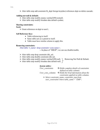 SQL
 Alter table emp add constraint fk_dept foreign key(dno) references dept on delete cascade;
Adding not null & default:
 Alter table emp modify ename varchar2(90) notnull;
 Alter table emp modify hiredate date default sysdate;
Sharing constraints:
Scott:
 Grant references on dept to user1;
Self Reference Key:
 Table referencing to itself.
 Same table acts as a parent to itself.
 Table must have similar column to apply this.
Removing constraints:
Alter table <t_name> drop constraint <cons name>;
-- In place of “DROP”, we can use disable/enable.
 Alter table emp drop constraint chk_sal;
 Alter table emp disable constraint chk-sal;
 Alter table emp modify ename varchar2(90) null; Removing Not Null & Default.
 Alter table emp modify hiredate date default null;
System tables:
User_constraints  Holds complete details of constraints
defined on table columns.
User_cons_columns  Holds the brief information about the
constraints applied on table columns.
 Select constraint_name, constraint_type from
user_constraints where table_name = ‘EMP’;
Page 32 of 43
 