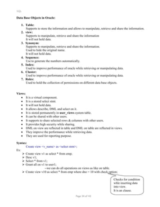 SQL
Data Base Objects in Oracle:
1. Table:
Supports to store the information and allows to manipulate, retrieve and share the information.
2. view:
Supports to manipulate, retrieve and share the information
It will not hold data.
3. Synonym:
Supports to manipulate, retrieve and share the information.
Used to hide the original name.
It will not hold data.
4. Sequence:
Use to generate the numbers automatically.
5. Index:
Used to improve performance of oracle while retrieving or manipulating data.
6. Cluster:
Used to improve performance of oracle while retrieving or manipulating data.
7. Roles:
Used to hold the collection of permissions on different data base objects.
Views:
 It is a virtual component.
 It is a stored select stmt.
 It will not hold data.
 It allows describe, DML and select on it.
 It is stored permanently in user_views system table.
 It can be shared with other users.
 It supports to share selected rows & columns with other users.
 It provides high security while sharing.
 DML on view are reflected in table and DML on table are reflected in views.
 They improve the performance while retrieving data.
 They are used for reporting purpose.
Syntax:
Create view <v_name> as <select stmt>;
Ex:
 Create view v1 as select * from emp;
 Desc v1;
 Select * from v1;
 Grant all on v1 to user1;
--we can do all operations on views as like on table.
 Create view v10 as select * from emp where dno = 10 with check option;
Checks for condition
whle inserting data
into view.
It is an clause.
Page 34 of 43
 