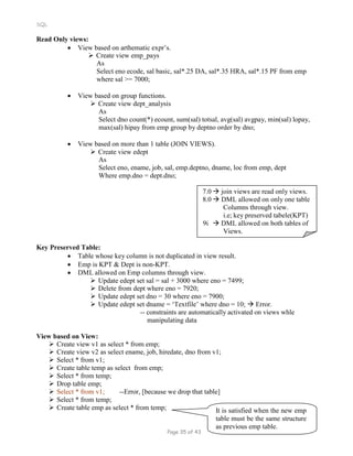 SQL
Read Only views:
 View based on arthematic expr’s.
 Create view emp_pays
As
Select eno ecode, sal basic, sal*.25 DA, sal*.35 HRA, sal*.15 PF from emp
where sal >= 7000;
 View based on group functions.
 Create view dept_analysis
As
Select dno count(*) ecount, sum(sal) totsal, avg(sal) avgpay, min(sal) lopay,
max(sal) hipay from emp group by deptno order by dno;
 View based on more than 1 table (JOIN VIEWS).
 Create view edept
As
Select eno, ename, job, sal, emp.deptno, dname, loc from emp, dept
Where emp.dno = dept.dno;
7.0  join views are read only views.
8.0  DML allowed on only one table
Columns through view.
i.e; key preserved tabele(KPT)
9i  DML allowed on both tables of
Views.
Key Preserved Table:
 Table whose key column is not duplicated in view result.
 Emp is KPT & Dept is non-KPT.
 DML allowed on Emp columns through view.
 Update edept set sal = sal + 3000 where eno = 7499;
 Delete from dept where eno = 7920;
 Update edept set dno = 30 where eno = 7900;
 Update edept set dname = ‘Textfile’ where dno = 10;  Error.
-- constraints are automatically activated on views whle
manipulating data
View based on View:
 Create view v1 as select * from emp;
 Create view v2 as select ename, job, hiredate, dno from v1;
 Select * from v1;
 Create table temp as select from emp;
 Select * from temp;
 Drop table emp;
 Select * from v1; --Error, [because we drop that table]
 Select * from temp;
 Create table emp as select * from temp; It is satisfied when the new emp
table must be the same structure
as previous emp table.
Page 35 of 43
 
