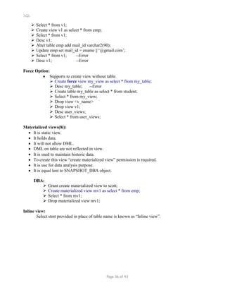 SQL
 Select * from v1;
 Create view v1 as select * from emp;
 Select * from v1;
 Desc v1;
 Alter table emp add mail_id varchar2(90);
 Update emp set mail_id = ename || ‘@gmail.com’;
 Select * from v1; --Error
 Desc v1; --Error
Force Option:
 Supports to create view without table.
 Create force view my_view as select * from my_table;
 Desc my_table; --Error
 Create table my_table as select * from student;
 Select * from my_view;
 Drop view <v_name>
 Drop view v1;
 Desc user_views;
 Select * from user_views;
Materialized views(8i):
 It is static view.
 It holds data.
 It will not allow DML.
 DML on table are not reflected in view.
 It is used to maintain historic data.
 To create this view “create materialized view” permission is required.
 It is use for data analysis purpose.
 It is equal lent to SNAPSHOT_DBA object.
DBA:
 Grant create materialized view to scott;
 Create materialized view mv1 as select * from emp;
 Select * from mv1;
 Drop materialized view mv1;
Inline view:
Select stmt provided in place of table name is known as “Inline view”.
Page 36 of 43
 