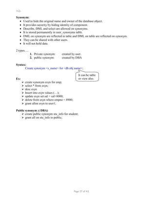 SQL
Synonym:
 Used to hide the original name and owner of the database object.
 It provides security by hiding identity of component.
 Describe, DML and select are allowed on synonyms.
 It is stored permanently in user_synonyms table.
 DML on synonym are reflected in table and DML on table are reflected on synonym.
 They can be shared with other users.
 It will not hold data.
2 types….
1. Private synonym: created by user.
2. public synonym: created by DBA
Syntax:
Create synonym <s_name> for <db obj name>;
Ex:
 create synonym esyn for emp;
 select * from esyn;
 desc esyn
 Insert into esyn values (…);
 update esyn set sal = sal+8000;
 delete from esyn where empno = 8900;
 grant allon esyn to user1;
It can be table
or view also.
Public synonym :( DBA)
 create public synonym stu_info for student;
 grant all on stu_info to public;
Page 37 of 43
 