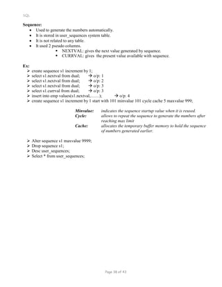 SQL
Sequence:
 Used to generate the numbers automatically.
 It is stored in user_sequences system table.
 It is not related to any table.
 It used 2 pseudo columns.
 NEXTVAL: gives the next value generated by sequence.
 CURRVAL: gives the present value available with sequence.
Ex:
 create sequence s1 increment by 1;
 select s1.nextval from dual;  o/p: 1
 select s1.nextval from dual;  o/p: 2
 select s1.nextval from dual;  o/p: 3
 select s1.currval from dual;  o/p: 3
 insert into emp values(s1.nextval,……);  o/p: 4
 create sequence s1 increment by 1 start with 101 minvalue 101 cycle cache 5 maxvalue 999;
Minvalue: indicates the sequence startup value when it is reused.
Cycle: allows to repeat the sequence to generate the numbers after
reaching max limit
Cache: allocates the temporary buffer memory to hold the sequence
of numbers generated earlier.
 Alter sequence s1 maxvalue 9999;
 Drop sequence s1;
 Desc user_sequences;
 Select * from user_sequences;
Page 38 of 43
 