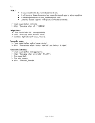 SQL
INDEX:
 It is a pointer locates the physical address of data.
 It will improve the performance when indexed column is used in where condition.
 It is stored permanently in user_indexes system table.
 Generally indexes supports with update, delete and select only.
 Create index idx1 on emp(job);
 Select * from emp where job = ‘CLERK’;
Unique index:
 Create unique index idx2 on dept(dname);
 Select * from dept where dname = ‘sales’;
 Insert into dept values(60, ‘sales’, ‘pune’);
Composite index:
 Create index idx3 on student(course, timing);
 Select * from student where course = ‘oracle9i’ and timing = ‘6:30pm’;
Function based index:
 Create index idx4 on emp(upper(job));
 Select * from emp where upper(job) = ‘CLERK’;
 Drop index idx1;
 Desc user_indexes;
 Select * from user_indexes;
Page 39 of 43
 