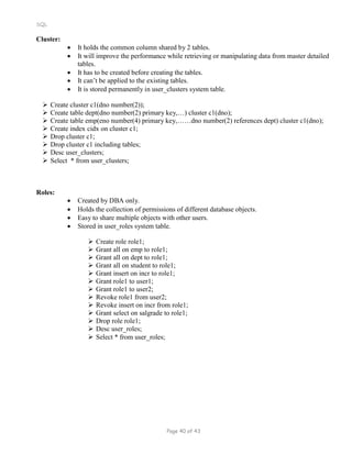 SQL
Cluster:
 It holds the common column shared by 2 tables.
 It will improve the performance while retrieving or manipulating data from master detailed
tables.
 It has to be created before creating the tables.
 It can’t be applied to the existing tables.
 It is stored permanently in user_clusters system table.
 Create cluster c1(dno number(2));
 Create table dept(dno number(2) primary key,…) cluster c1(dno);
 Create table emp(eno number(4) primary key,……dno number(2) references dept) cluster c1(dno);
 Create index cidx on cluster c1;
 Drop cluster c1;
 Drop cluster c1 including tables;
 Desc user_clusters;
 Select * from user_clusters;
Roles:
 Created by DBA only.
 Holds the collection of permissions of different database objects.
 Easy to share multiple objects with other users.
 Stored in user_roles system table.
 Create role role1;
 Grant all on emp to role1;
 Grant all on dept to role1;
 Grant all on student to role1;
 Grant insert on incr to role1;
 Grant role1 to user1;
 Grant role1 to user2;
 Revoke role1 from user2;
 Revoke insert on incr from role1;
 Grant select on salgrade to role1;
 Drop role role1;
 Desc user_roles;
 Select * from user_roles;
Page 40 of 43
 