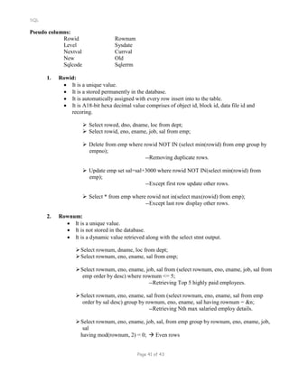 SQL
Pseudo columns:
Rowid Rownum
Level Sysdate
Nextval Currval
New Old
Sqlcode Sqlerrm
1. Rowid:
 It is a unique value.
 It is a stored permanently in the database.
 It is automatically assigned with every row insert into to the table.
 It is A18-bit hexa decimal value comprises of object id, block id, data file id and
recoring.
 Select rowed, dno, dname, loc from dept;
 Select rowid, eno, ename, job, sal from emp;
 Delete from emp where rowid NOT IN (select min(rowid) from emp group by
empno);
--Removing duplicate rows.
 Update emp set sal=sal+3000 where rowid NOT IN(select min(rowid) from
emp);
--Except first row update other rows.
 Select * from emp where rowid not in(select max(rowid) from emp);
--Except last row display other rows.
2. Rownum:
 It is a unique value.
 It is not stored in the database.
 It is a dynamic value retrieved along with the select stmt output.
Select rownum, dname, loc from dept;
Select rownum, eno, ename, sal from emp;
Select rownum, eno, ename, job, sal from (select rownum, eno, ename, job, sal from
emp order by desc) where rownum <= 5;
--Retrieving Top 5 highly paid employees.
Select rownum, eno, ename, sal from (select rownum, eno, ename, sal from emp
order by sal desc) group by rownum, eno, ename, sal having rownum = &n;
--Retrieving Nth max salaried employ details.
Select rownum, eno, ename, job, sal, from emp group by rownum, eno, ename, job,
sal
having mod(rownum, 2) = 0;  Even rows
Page 41 of 43
 