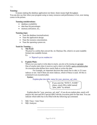 SQL
Tunning:
It means making the database application run faster, faster means high throughput.
You can also say that when your program using so many resources and performance is low, now tnning
comes in the picture.
Tunning considerations:
 database availability
 data base hit percentages
 memory utilization, etc.,
Tunning steps:
 Tune the database (normalization).
 Tune the application design.
 Tune the resource concentration.
 Tune the operating system etc.
Tools for Tunning….
1. TK Proof:
TK proof is a utility that convert the .trc file(trace file, which is in semi readable
format) into readable format.
Ex:
 Tkproof xyz.trc readme.txt
2. Explain Plain:
When ever you read or write data in oracle, you do so by issuing an sql stmt.
One of oracles task when it receives such a stmt is to build a query execution plan.
An execution plan defines how oracle finds or writes the data.
For example, an important decision that oracle has to take is if it uses
indexes or not. And if there are more indexes, which of these is used. All this is
contained in an execution plan.
Syntax:
Explain plan into table_name for your_precious_sql_stmt;
If you omit the “INTO T_NAME”
clause, oracle fills a table named
"plan_table” by default.
Explain plan for “your_precious_sql_stmt”, if you do an explain plan, oracle will
analyze the stmt and fill a special table with the execution plan for that stmt. You can
indicate which table has to be filled with the following sql command.
3. SQL Trace / Auto Trace
4. SQL Analyzer.
~~~~~~~~~~~~~~~~~~~~~~~~~~
~~~~~~~~~~~~~~~~~~~~~~~~~~
Page 43 of 43
 