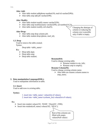 SQL
Alter Add:
 Alter table student add(phone number(10), mail-id varchar2(90));
 Alter table emp add job varchar2(90);
Alter Modify:
 Alter table student modify sname varchar2(50);
 Alter table emp modify(ename varchar2(90), sal number(16,2));
 Alter table student modify roll char(9);
Alter Drop:
 Alter table emp drop column job;
 Alter table student drop (phone, mail_id);
1.3. Drop
Used to remove the table created.
Syntax:
Drop table <table_name>
Changing the datatype of
column or reducing the
column size is possible
only if table is empty.
Ex:
 Drop table dept;
 Drop table emp;
 Drop table student;
Rename(8.0):
Used to change existing table.
 Rename student to stu_info;
 Rename emp to employ;
Rename Column(9i):
Used to change existing column name.
 Alter table em rename column ename to
emp_name;
2. Data manipulation Language(DML):
Used to manipulate information in table.
2.1. Insert
Used to add rows to existing table.
Syntax:
1. insert into <table_name> values(list of values);
2. insert into <table_name>(column_list) values(list of values);
Ex:
 Insert into student values(101, ‘RAM’, ‘Oracle9i’, 2500);
 Insert into student(roll, name) values(102, ‘SIVA’);
Rest of the columns are
filled with empty
values(Null values)
Page 5 of 43
 