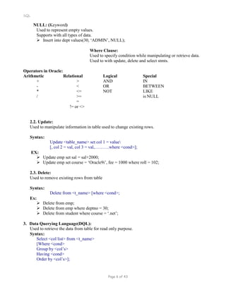 SQL
NULL: (Keyword)
Used to represent empty values.
Supports with all types of data.
 Insert into dept values(30, ‘ADMIN’, NULL);
Where Clause:
Used to specify condition while manipulating or retrieve data.
Used to with update, delete and select stmts.
Operators in Oracle:
Arithmetic Relational Logical Special
+ > AND IN
- < OR BETWEEN
* <= NOT LIKE
/ >= is NULL
=
!= or <>
2.2. Update:
Used to manipulate information in table used to change existing rows.
Syntax:
EX:
Update <table_name> set col 1 = value
[, col 2 = val, col 3 = val,……….where <cond>];
 Update emp set sal = sal+2000;
 Update emp set course = ‘Oracle9i’, fee = 1000 where roll = 102;
2.3. Delete:
Used to remove existing rows from table
Syntax:
Ex:
Delete from <t_name> [where <cond>;
 Delete from emp;
 Delete from emp where deptno = 30;
 Delete from student where course = ‘.net’;
3. Data Querying Language(DQL):
Used to retrieve the data from table for read only purpose.
Syntax:
Select <col list> from <t_name>
[Where <cond>
Group by <col’s>
Having <cond>
Order by <col’s>];
Page 6 of 43
 