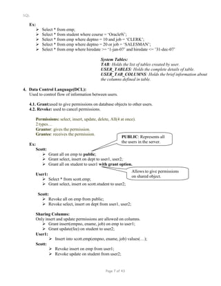 SQL
Ex:
 Select * from emp;
 Select * from student where course = ‘Oracle9i’;
 Select * from emp where deptno = 10 and job = ‘CLERK’;
 Select * from emp where deptno = 20 or job = ‘SALESMAN’;
 Select * from emp where hiredate >= ‘1-jan-07’ and hiredate <= ’31-dec-07’
System Tables:
TAB: Holds the list of tables created by user.
USER_TABLES: Holds the complete details of table.
USER_TAB_COLUMNS: Holds the brief information about
the columns defined in table.
4. Data Control Language(DCL):
Used to control flow of information between users.
4.1. Grant:used to give permissions on database objects to other users.
4.2. Revoke: used to cancel permissions.
Permissions: select, insert, update, delete, All(4 at once).
2 types…
Grantor: gives the permission.
Grantee: receives the permission.
Ex:
Scott:
 Grant all on emp to public;
PUBLIC: Represents all
the users in the server.
 Grant select, insert on dept to user1, user2;
 Grant all on student to user1 with grant option.
User1:
 Select * from scott.emp;
 Grant select, insert on scott.student to user2;
Scott:
 Revoke all on emp from public;
 Revoke select, insert on dept from user1, user2;
Allows to give permissions
on shared object.
Sharing Columns:
Only insert and update permissions are allowed on columns.
 Grant insert(empno, ename, job) on emp to user1;
 Grant update(fee) on student to user2;
User1:
Scott:
 Insert into scott.emp(empno, ename, job) values(…);
 Revoke insert on emp from user1;
 Revoke update on student from user2;
Page 7 of 43
 