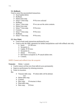 SQL
5.2. Rollback:
Used to cancel the uncommitted transactions.
 Insert/update/delete
 Rollback;
 Delete from emp;
 Select * from emp;  No rows selected
 Rollback;
 Select * from emp;  we can see the entire contents.
 Delete from emp;
 Select * from emp;  No rows
 Commit;
 Select * from emp;  No rows


Rollback;
Select * from emp;  No rows.
5.3. Save Point:
 Used to book mark transactions performed by user.
 Used to refer the DML operations for further manipulations used with rollback stmt only.
 Insert  100 rows
 Savepoint s1;
 Update  50 rows
 Savepoint s2;
 Delete  25 rows;
 Roll back to savepoint s2; cancels delete stmt.
 Commit;
NOTE: Commit and rollback clear the savepoint.
Truncate: Delete + commit
 Used to remove all the rows from table & saves permanently
 Improves performance by releasing resources.
 Faster in execution.
Ex:
 Truncate table emp;  whole table will be deleted.
(or)
 Delete table emp;
 Commit;
 Desc emp;  structure is there.
 Drop table emp;
 Desc emp;  Error.
Page 9 of 43
 