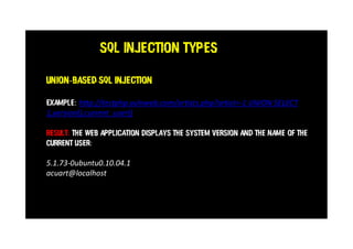 SQL Injection Types
Example: http://testphp.vulnweb.com/artists.php?artist=-1 UNION SELECT
1,version(),current_user()
Result: The web application displays the system version and the name of the
current user:
5.1.73-0ubuntu0.10.04.1
acuart@localhost
Union-based SQL injection
 