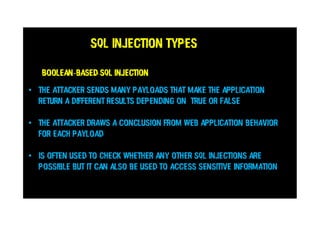 SQL Injection Types
Boolean-based SQL injection
• The attacker sends many payloads that make the application
return a different resultS depending on TRUE or FALSE
• The attacker draws a conclusion from web application behavior
for each payload
• is often used to check whether any other SQL injections are
possible but it can also be used to access sensitive information
 