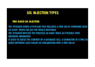 SQL Injection Types
Time-based SQL injection
the attacker sends a payload that includes a time delay command such
as SLEEP, which delays the whole response
The attacker repeats the process as many times as possible with
different arguments
is used to guess the content of a database cell a character at a time by
using different ASCII values in conjunction with a time delay
 