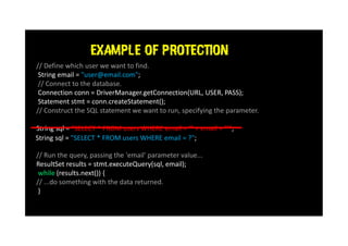 EXAMPLE OF PROTECTION
// Define which user we want to find.
String email = "user@email.com";
// Connect to the database.
Connection conn = DriverManager.getConnection(URL, USER, PASS);
Statement stmt = conn.createStatement();
// Construct the SQL statement we want to run, specifying the parameter.
String sql = "SELECT * FROM users WHERE email = '" + email + "'";
// Run the query, passing the 'email' parameter value...
ResultSet results = stmt.executeQuery(sql, email);
while (results.next()) {
// ...do something with the data returned.
}
String sql = "SELECT * FROM users WHERE email = ?";
 