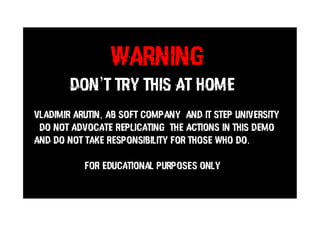 WARNING
DON’T TRY THIS AT HOME
VLADIMIR ARUTIN, AB SOFT COMPANY AND IT STEP UNIVERSITY
DO NOT ADVOCATE REPLICATING THE ACTIONS IN THIS DEMO
AND DO NOT TAKE RESPONSIBILITY FOR THOSE WHO DO.
For Educational Purposes Only
 