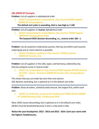 SQL ORDER BY Examples
Problem: List all suppliers in alphabetical order
1. SELECT CompanyName, ContactName, City, Country FROM Supplier
ORDER BY CompanyName
The default sort order is ascending, that is, low-high or 1-100
Problem: List all suppliers in reverse alphabetical order
1. SELECT CompanyName, ContactName, City, Country FROM Supplier
ORDER BY CompanyName DESC
The keyword DESC denotes descending, i.e., reverse order 100 - 1.
Problem: List all customers ordered by country, then by city within each country
ordering by one or more columns is possible.
1. SELECT FirstName, LastName, City, Country FROM Customer
ORDER BY Country, City
Problem: List all suppliers in the USA, Japan, and Germany, ordered by city,
then by company name in reverse order
1. SELECT Id, CompanyName, City, Country FROM Supplier WHERE Country
IN ('USA', 'Japan', 'Germany') ORDER BY Country ASC, CompanyName
DESC
This shows that you can order by more than one column.
ASC denotes ascending, but is optional as it is the default sort order.
Problem: Show all orders, sorted by total amount, the largest first, within each
year
1. SELECT Id, OrderDate, CustomerId, TotalAmount FROM [Order] ORDER
BY YEAR(OrderDate) ASC, TotalAmount DESC
Note: DESC means descending, but is optional as it is the default sort order.
[Order] must be bracketed because it also is a key work in SQL.
Notice the year breakpoints: 2012 - 2013 and 2013 - 2014. Each year starts with
the highest TotalAmounts.
 
