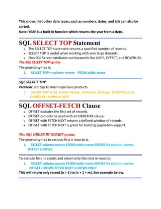 This shows that other data types, such as numbers, dates, and bits can also be
sorted.
Note: YEAR is a built-in function which returns the year from a date.
SQL SELECT TOP Statement
 The SELECT TOP statement returns a specified number of records.
 SELECT TOP is useful when working with very large datasets.
 Non SQL Server databases use keywords like LIMIT, OFFSET, and ROWNUM.
The SQL SELECT TOP syntax
The general syntax is:
1. SELECT TOP n column-names FROM table-name
SQL SELECT TOP
Problem: List top 10 most expensive products
1. SELECT TOP 10 Id, ProductName, UnitPrice, Package FROM Product
ORDER BY UnitPrice DESC
SQL OFFSET-FETCH Clause
 OFFSET excludes the first set of records.
 OFFSET can only be used with an ORDER BY clause.
 OFFSET with FETCH NEXT returns a defined window of records.
 OFFSET with FETCH NEXT is great for building pagination support.
The SQL ORDER BY OFFSET syntax
The general syntax to exclude first n records is:
1. SELECT column-names FROM table-name ORDER BY column-names
OFFSET n ROWS
To exclude first n records and return only the next m records:
1. SELECT column-names FROM table-name ORDER BY column-names
OFFSET n ROWS FETCH NEXT m ROWS ONLY
This will return only record (n + 1) to (n + 1 + m). See example below.
 