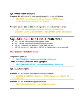 SQL OFFSET-FETCH Examples
Problem: Get all but the 10 most expensive products sorted by price
1. SELECT Id, ProductName, UnitPrice, Package FROM Product
ORDER BY UnitPrice DESC OFFSET 10 ROWS
Problem: Get the 10th to 15th most expensive products sorted by price
1. SELECT Id, ProductName, UnitPrice, Package FROM Product
ORDER BY UnitPrice DESC OFFSET 10 ROWS FETCH NEXT 5 ROWS ONLY
SQL SELECT DISTINCT Statement
 SELECT DISTINCT returns only distinct (different) values.
 SELECT DISTINCT eliminates duplicate records from the results.
 DISTINCT can be used with aggregates: COUNT, AVG, MAX, etc.
 DISTINCT operates on a single column. DISTINCT for multiple columns is not supported.
The SQL SELECT DISTINCT syntax
The general syntax is:
1. SELECT DISTINCT column-name FROM table-name
Can be used with COUNT and other aggregates
1. SELECT COUNT (DISTINCT column-name)FROM table-name
SQL SELECT Examples
Problem: List all supplier countries in alphabetical order.
1. SELECT DISTINCT Country FROM Supplier ORDER BY
COUNTRY
Problem: List the number of supplier countries
1. SELECT COUNT (DISTINCT Country) FROM Supplier
 