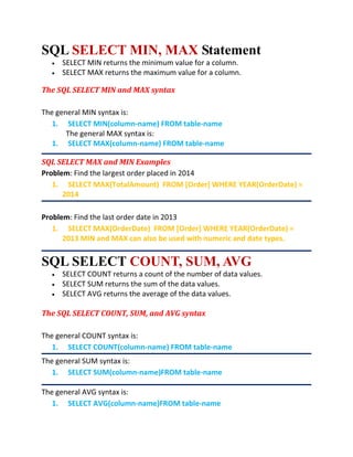 SQL SELECT MIN, MAX Statement
 SELECT MIN returns the minimum value for a column.
 SELECT MAX returns the maximum value for a column.
The SQL SELECT MIN and MAX syntax
The general MIN syntax is:
1. SELECT MIN(column-name) FROM table-name
The general MAX syntax is:
1. SELECT MAX(column-name) FROM table-name
SQL SELECT MAX and MIN Examples
Problem: Find the largest order placed in 2014
1. SELECT MAX(TotalAmount) FROM [Order] WHERE YEAR(OrderDate) =
2014
Problem: Find the last order date in 2013
1. SELECT MAX(OrderDate) FROM [Order] WHERE YEAR(OrderDate) =
2013 MIN and MAX can also be used with numeric and date types.
SQL SELECT COUNT, SUM, AVG
 SELECT COUNT returns a count of the number of data values.
 SELECT SUM returns the sum of the data values.
 SELECT AVG returns the average of the data values.
The SQL SELECT COUNT, SUM, and AVG syntax
The general COUNT syntax is:
1. SELECT COUNT(column-name) FROM table-name
The general SUM syntax is:
1. SELECT SUM(column-name)FROM table-name
The general AVG syntax is:
1. SELECT AVG(column-name)FROM table-name
 
