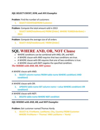 SQL SELECT COUNT, SUM, and AVG Examples
Problem: Find the number of customers
1. SELECT COUNT(Id)FROM Customer
Problem: Compute the total amount sold in 2013
1. SELECT SUM(TotalAmount) FROM [Order] WHERE YEAR(OrderDate) =
2013
Problem: Compute the average size of all orders
1. SELECT AVG(TotalAmount) FROM [Order]
SQL WHERE AND, OR, NOT Clause
 WHERE conditions can be combined with AND, OR, and NOT.
 A WHERE clause with AND requires that two conditions are true.
 A WHERE clause with OR requires that one of two conditions is true.
 A WHERE clause with NOT negates the specified condition.
The WHERE with AND, OR, NOT syntax
A WHERE clause with AND:
1. SELECT column-names FROM table-name WHERE condition1 AND
condition2
A WHERE clause with OR:
1. UPDATE table-name SET column-name = value WHERE condition1 OR
condition2
A WHERE clause with NOT:
1. DELETE table-name WHERE NOT condition
SQL WHERE with AND, OR, and NOT Examples
Problem: Get customer named Thomas Hardy
1. SELECT Id, FirstName, LastName, City, Country FROM Customer
WHERE FirstName = 'Thomas' AND LastName = 'Hardy'
 