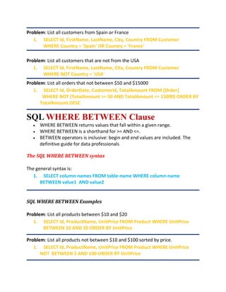 Problem: List all customers from Spain or France
1. SELECT Id, FirstName, LastName, City, Country FROM Customer
WHERE Country = 'Spain' OR Country = 'France'
Problem: List all customers that are not from the USA
1. SELECT Id, FirstName, LastName, City, Country FROM Customer
WHERE NOT Country = 'USA'
Problem: List all orders that not between $50 and $15000
1. SELECT Id, OrderDate, CustomerId, TotalAmount FROM [Order]
WHERE NOT (TotalAmount >= 50 AND TotalAmount <= 15000) ORDER BY
TotalAmount DESC
SQL WHERE BETWEEN Clause
 WHERE BETWEEN returns values that fall within a given range.
 WHERE BETWEEN is a shorthand for >= AND <=.
 BETWEEN operators is inclusive: begin and end values are included. The
definitive guide for data professionals
The SQL WHERE BETWEEN syntax
The general syntax is:
1. SELECT column-names FROM table-name WHERE column-name
BETWEEN value1 AND value2
SQL WHERE BETWEEN Examples
Problem: List all products between $10 and $20
1. SELECT Id, ProductName, UnitPrice FROM Product WHERE UnitPrice
BETWEEN 10 AND 20 ORDER BY UnitPrice
Problem: List all products not between $10 and $100 sorted by price.
1. SELECT Id, ProductName, UnitPrice FROM Product WHERE UnitPrice
NOT BETWEEN 5 AND 100 ORDER BY UnitPrice
 