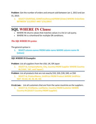 Problem: Get the number of orders and amount sold between Jan 1, 2013 and Jan
31, 2013.
1. SELECT COUNT(Id), SUM(TotalAmount)FROM [Order] WHERE OrderDate
BETWEEN '1/1/2013' AND '1/31/2013'
SQL WHERE IN Clause
 WHERE IN returns values that matches values in a list or sub query.
 WHERE IN is a shorthand for multiple OR conditions.
The SQL WHERE IN syntax
The general syntax is:
1. SELECT column-names FROM table-name WHERE column-name IN
(values)
SQL WHERE IN Examples
Problem: List all suppliers from the USA, UK, OR Japan
1. SELECT Id, CompanyName, City, Country FROM Supplier WHERE Country
IN ('USA', 'UK', and ‘Japan’)
Problem: List all products that are not exactly $10, $20, $30, $40, or $50
1. SELECT Id, ProductName, UnitPrice FROM Product WHERE UnitPrice
NOT IN (10, 20, 30, 40, 50)
Problem: List all customers that are from the same countries as the suppliers.
1. SELECT Id, FirstName, LastName, Country FROM Customer WHERE
Country IN (SELECT Country FROM Supplier)
 