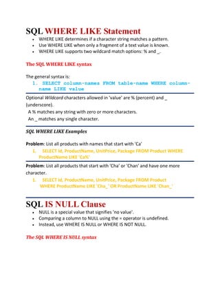 SQL WHERE LIKE Statement
 WHERE LIKE determines if a character string matches a pattern.
 Use WHERE LIKE when only a fragment of a text value is known.
 WHERE LIKE supports two wildcard match options: % and _.
The SQL WHERE LIKE syntax
The general syntax is:
1. SELECT column-names FROM table-name WHERE column-
name LIKE value
Optional Wildcard characters allowed in 'value' are % (percent) and _
(underscore).
A % matches any string with zero or more characters.
An _ matches any single character.
SQL WHERE LIKE Examples
Problem: List all products with names that start with 'Ca'
1. SELECT Id, ProductName, UnitPrice, Package FROM Product WHERE
ProductName LIKE 'Ca%'
Problem: List all products that start with 'Cha' or 'Chan' and have one more
character.
1. SELECT Id, ProductName, UnitPrice, Package FROM Product
WHERE ProductName LIKE 'Cha_' OR ProductName LIKE 'Chan_'
SQL IS NULL Clause
 NULL is a special value that signifies 'no value'.
 Comparing a column to NULL using the = operator is undefined.
 Instead, use WHERE IS NULL or WHERE IS NOT NULL.
The SQL WHERE IS NULL syntax
 