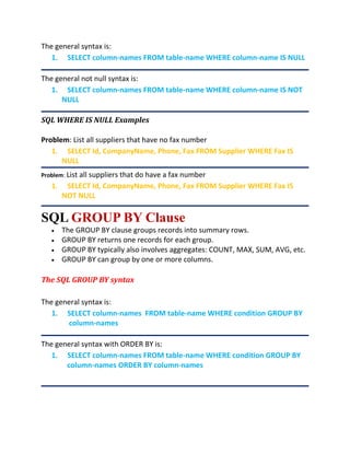 The general syntax is:
1. SELECT column-names FROM table-name WHERE column-name IS NULL
The general not null syntax is:
1. SELECT column-names FROM table-name WHERE column-name IS NOT
NULL
SQL WHERE IS NULL Examples
Problem: List all suppliers that have no fax number
1. SELECT Id, CompanyName, Phone, Fax FROM Supplier WHERE Fax IS
NULL
Problem: List all suppliers that do have a fax number
1. SELECT Id, CompanyName, Phone, Fax FROM Supplier WHERE Fax IS
NOT NULL
SQL GROUP BY Clause
 The GROUP BY clause groups records into summary rows.
 GROUP BY returns one records for each group.
 GROUP BY typically also involves aggregates: COUNT, MAX, SUM, AVG, etc.
 GROUP BY can group by one or more columns.
The SQL GROUP BY syntax
The general syntax is:
1. SELECT column-names FROM table-name WHERE condition GROUP BY
column-names
The general syntax with ORDER BY is:
1. SELECT column-names FROM table-name WHERE condition GROUP BY
column-names ORDER BY column-names
 